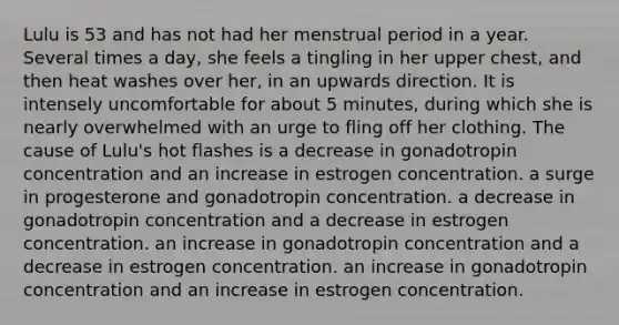 Lulu is 53 and has not had her menstrual period in a year. Several times a day, she feels a tingling in her upper chest, and then heat washes over her, in an upwards direction. It is intensely uncomfortable for about 5 minutes, during which she is nearly overwhelmed with an urge to fling off her clothing. The cause of Lulu's hot flashes is a decrease in gonadotropin concentration and an increase in estrogen concentration. a surge in progesterone and gonadotropin concentration. a decrease in gonadotropin concentration and a decrease in estrogen concentration. an increase in gonadotropin concentration and a decrease in estrogen concentration. an increase in gonadotropin concentration and an increase in estrogen concentration.