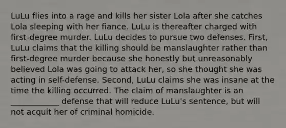 LuLu flies into a rage and kills her sister Lola after she catches Lola sleeping with her fiance. LuLu is thereafter charged with first-degree murder. LuLu decides to pursue two defenses. First, LuLu claims that the killing should be manslaughter rather than first-degree murder because she honestly but unreasonably believed Lola was going to attack her, so she thought she was acting in self-defense. Second, LuLu claims she was insane at the time the killing occurred. The claim of manslaughter is an ____________ defense that will reduce LuLu's sentence, but will not acquit her of criminal homicide.