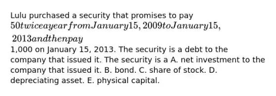 Lulu purchased a security that promises to pay 50 twice a year from January 15, 2009 to January 15, 2013 and then pay1,000 on January 15, 2013. The security is a debt to the company that issued it. The security is a A. net investment to the company that issued it. B. bond. C. share of stock. D. depreciating asset. E. physical capital.