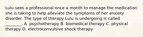 Lulu sees a professional once a month to manage the medication she is taking to help alleviate the symptoms of her anxiety disorder. The type of therapy Lulu is undergoing is called ________. A. psychotherapy B. biomedical therapy C. physical therapy D. electroconvulsive shock therapy