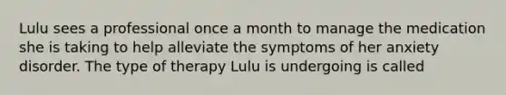 Lulu sees a professional once a month to manage the medication she is taking to help alleviate the symptoms of her anxiety disorder. The type of therapy Lulu is undergoing is called