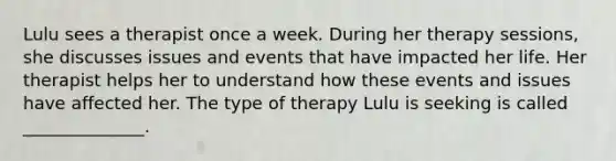 Lulu sees a therapist once a week. During her therapy sessions, she discusses issues and events that have impacted her life. Her therapist helps her to understand how these events and issues have affected her. The type of therapy Lulu is seeking is called ______________.