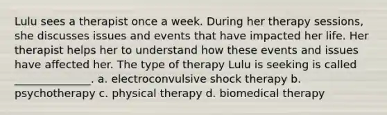 Lulu sees a therapist once a week. During her therapy sessions, she discusses issues and events that have impacted her life. Her therapist helps her to understand how these events and issues have affected her. The type of therapy Lulu is seeking is called ______________. a. electroconvulsive shock therapy b. psychotherapy c. physical therapy d. biomedical therapy