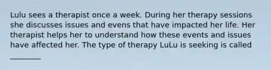 Lulu sees a therapist once a week. During her therapy sessions she discusses issues and evens that have impacted her life. Her therapist helps her to understand how these events and issues have affected her. The type of therapy LuLu is seeking is called ________