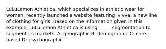 LuLuLemon Athletica, which specializes in athletic wear for women, recently launched a website featuring Ivivva, a new line of clothing for girls. Based on the information given in this example, LuLuLemon Athletica is using _____ segmentation to segment its markets. A: geographic B: demographic C: core based D: psychographic