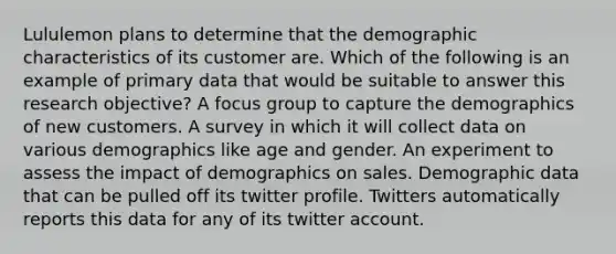 Lululemon plans to determine that the demographic characteristics of its customer are. Which of the following is an example of primary data that would be suitable to answer this research objective? A focus group to capture the demographics of new customers. A survey in which it will collect data on various demographics like age and gender. An experiment to assess the impact of demographics on sales. Demographic data that can be pulled off its twitter profile. Twitters automatically reports this data for any of its twitter account.