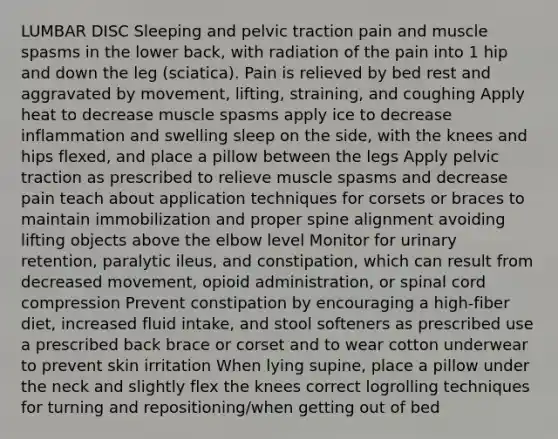 LUMBAR DISC Sleeping and pelvic traction pain and muscle spasms in the lower back, with radiation of the pain into 1 hip and down the leg (sciatica). Pain is relieved by bed rest and aggravated by movement, lifting, straining, and coughing Apply heat to decrease muscle spasms apply ice to decrease inflammation and swelling sleep on the side, with the knees and hips flexed, and place a pillow between the legs Apply pelvic traction as prescribed to relieve muscle spasms and decrease pain teach about application techniques for corsets or braces to maintain immobilization and proper spine alignment avoiding lifting objects above the elbow level Monitor for urinary retention, paralytic ileus, and constipation, which can result from decreased movement, opioid administration, or spinal cord compression Prevent constipation by encouraging a high-fiber diet, increased fluid intake, and stool softeners as prescribed use a prescribed back brace or corset and to wear cotton underwear to prevent skin irritation When lying supine, place a pillow under the neck and slightly flex the knees correct logrolling techniques for turning and repositioning/when getting out of bed