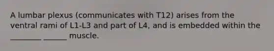 A lumbar plexus (communicates with T12) arises from the ventral rami of L1-L3 and part of L4, and is embedded within the ________ ______ muscle.