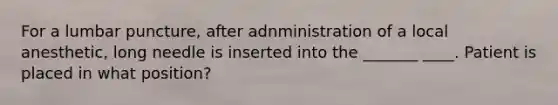 For a lumbar puncture, after adnministration of a local anesthetic, long needle is inserted into the _______ ____. Patient is placed in what position?