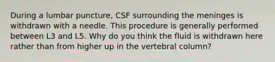 During a lumbar puncture, CSF surrounding the meninges is withdrawn with a needle. This procedure is generally performed between L3 and L5. Why do you think the fluid is withdrawn here rather than from higher up in the vertebral column?