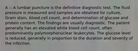 A -- A lumbar puncture is the definitive diagnostic test. The fluid pressure is measured and samples are obtained for culture, Gram stain, blood cell count, and determination of glucose and protein content. The findings are usually diagnostic. The patient generally has an elevated white blood cell count, often predominantly polymorphonuclear leukocytes. The glucose level is reduced, generally in proportion to the duration and severity of the infection.