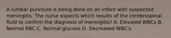 A lumbar puncture is being done on an infant with suspected meningitis. The nurse expects which results of the cerebrospinal fluid to confirm the diagnosis of meningitis? A. Elevated WBCs B. Normal RBC C. Normal glucose D. Decreased WBC's