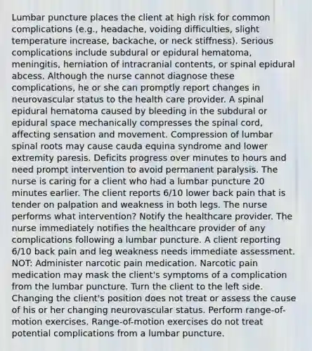 Lumbar puncture places the client at high risk for common complications (e.g., headache, voiding difficulties, slight temperature increase, backache, or neck stiffness). Serious complications include subdural or epidural hematoma, meningitis, herniation of intracranial contents, or spinal epidural abcess. Although the nurse cannot diagnose these complications, he or she can promptly report changes in neurovascular status to the health care provider. A spinal epidural hematoma caused by bleeding in the subdural or epidural space mechanically compresses <a href='https://www.questionai.com/knowledge/kkAfzcJHuZ-the-spinal-cord' class='anchor-knowledge'>the spinal cord</a>, affecting sensation and movement. Compression of lumbar spinal roots may cause cauda equina syndrome and lower extremity paresis. Deficits progress over minutes to hours and need prompt intervention to avoid permanent paralysis. The nurse is caring for a client who had a lumbar puncture 20 minutes earlier. The client reports 6/10 lower back pain that is tender on palpation and weakness in both legs. The nurse performs what intervention? Notify the healthcare provider. The nurse immediately notifies the healthcare provider of any complications following a lumbar puncture. A client reporting 6/10 back pain and leg weakness needs immediate assessment. NOT: Administer narcotic pain medication. Narcotic pain medication may mask the client's symptoms of a complication from the lumbar puncture. Turn the client to the left side. Changing the client's position does not treat or assess the cause of his or her changing neurovascular status. Perform range-of-motion exercises. Range-of-motion exercises do not treat potential complications from a lumbar puncture.