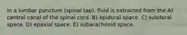 In a lumbar puncture (spinal tap), fluid is extracted from the A) central canal of the spinal cord. B) epidural space. C) subdural space. D) epaxial space. E) subarachnoid space.