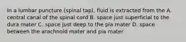 In a lumbar puncture (spinal tap), fluid is extracted from the A. central canal of the spinal cord B. space just superficial to the dura mater C. space just deep to the pia mater D. space between the arachnoid mater and pia mater