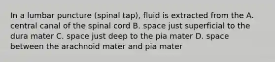 In a lumbar puncture (spinal tap), fluid is extracted from the A. central canal of <a href='https://www.questionai.com/knowledge/kkAfzcJHuZ-the-spinal-cord' class='anchor-knowledge'>the spinal cord</a> B. space just superficial to the dura mater C. space just deep to the pia mater D. space between the arachnoid mater and pia mater