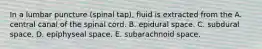 In a lumbar puncture (spinal tap), fluid is extracted from the A. central canal of the spinal cord. B. epidural space. C. subdural space. D. epiphyseal space. E. subarachnoid space.