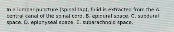 In a lumbar puncture (spinal tap), fluid is extracted from the A. central canal of <a href='https://www.questionai.com/knowledge/kkAfzcJHuZ-the-spinal-cord' class='anchor-knowledge'>the spinal cord</a>. B. epidural space. C. subdural space. D. epiphyseal space. E. subarachnoid space.