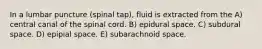 In a lumbar puncture (spinal tap), fluid is extracted from the A) central canal of the spinal cord. B) epidural space. C) subdural space. D) epipial space. E) subarachnoid space.