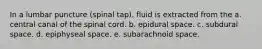 In a lumbar puncture (spinal tap), fluid is extracted from the a. central canal of the spinal cord. b. epidural space. c. subdural space. d. epiphyseal space. e. subarachnoid space.