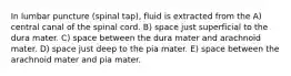 In lumbar puncture (spinal tap), fluid is extracted from the A) central canal of the spinal cord. B) space just superficial to the dura mater. C) space between the dura mater and arachnoid mater. D) space just deep to the pia mater. E) space between the arachnoid mater and pia mater.