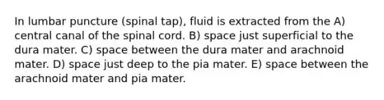 In lumbar puncture (spinal tap), fluid is extracted from the A) central canal of the spinal cord. B) space just superficial to the dura mater. C) space between the dura mater and arachnoid mater. D) space just deep to the pia mater. E) space between the arachnoid mater and pia mater.