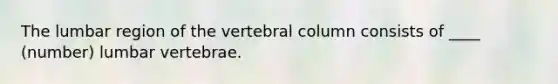 The lumbar region of the vertebral column consists of ____ (number) lumbar vertebrae.