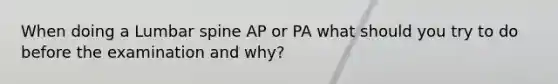 When doing a Lumbar spine AP or PA what should you try to do before the examination and why?