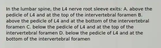 In the lumbar spine, the L4 nerve root sleeve exits: A. above the pedicle of L4 and at the top of the intervertebral foramen B. above the pedicle of L4 and at the bottom of the intervertebral foramen C. below the pedicle of L4 and at the top of the intervertebral foramen D. below the pedicle of L4 and at the bottom of the intervertebral foramen