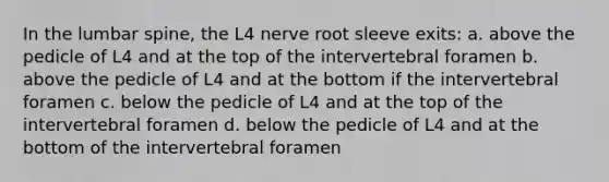 In the lumbar spine, the L4 nerve root sleeve exits: a. above the pedicle of L4 and at the top of the intervertebral foramen b. above the pedicle of L4 and at the bottom if the intervertebral foramen c. below the pedicle of L4 and at the top of the intervertebral foramen d. below the pedicle of L4 and at the bottom of the intervertebral foramen