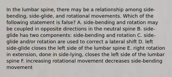 In the lumbar spine, there may be a relationship among side-bending, side-glide, and rotational movements. Which of the following statement is false? A. side-bending and rotation may be coupled in opposite directions in the neutral spine B. side-glide has two components: side-bending and rotation C. side-glide and/or rotation are used to correct a lateral shift D. left side-glide closes the left side of the lumbar spine E. right rotation in extension, done in side-lying, closes the left side of the lumbar spine F. increasing rotational movement decreases side-bending movement