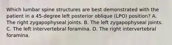 Which lumbar spine structures are best demonstrated with the patient in a 45-degree left posterior oblique (LPO) position? A. The right zygapophyseal joints. B. The left zygapophyseal joints. C. The left intervertebral foramina. D. The right intervertebral foramina.