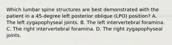 Which lumbar spine structures are best demonstrated with the patient in a 45-degree left posterior oblique (LPO) position? A. The left zygapophyseal joints. B. The left intervertebral foramina. C. The right intervertebral foramina. D. The right zygapophyseal joints.