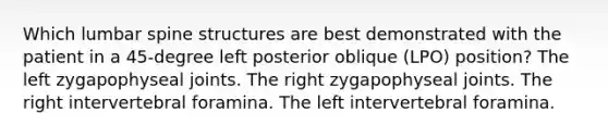 Which lumbar spine structures are best demonstrated with the patient in a 45-degree left posterior oblique (LPO) position? The left zygapophyseal joints. The right zygapophyseal joints. The right intervertebral foramina. The left intervertebral foramina.