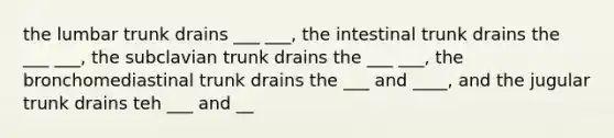 the lumbar trunk drains ___ ___, the intestinal trunk drains the ___ ___, the subclavian trunk drains the ___ ___, the bronchomediastinal trunk drains the ___ and ____, and the jugular trunk drains teh ___ and __