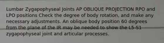 Lumbar Zygapophyseal Joints AP OBLIQUE PROJECTION RPO and LPO positions Check the degree of body rotation, and make any necessary adjustments. An oblique body position 60 degrees from the plane of the IR may be needed to show the L5-S1 zygapophyseal joint and articular processes.