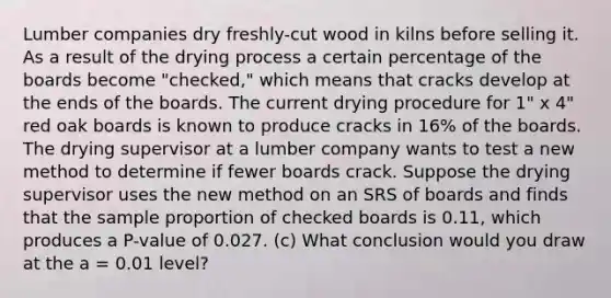 Lumber companies dry freshly-cut wood in kilns before selling it. As a result of the drying process a certain percentage of the boards become "checked," which means that cracks develop at the ends of the boards. The current drying procedure for 1" x 4" red oak boards is known to produce cracks in 16% of the boards. The drying supervisor at a lumber company wants to test a new method to determine if fewer boards crack. Suppose the drying supervisor uses the new method on an SRS of boards and finds that the sample proportion of checked boards is 0.11, which produces a P-value of 0.027. (c) What conclusion would you draw at the a = 0.01 level?