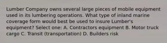 Lumber Company owns several large pieces of mobile equipment used in its lumbering operations. What type of inland marine coverage form would best be used to insure Lumber's equipment? Select one: A. Contractors equipment B. Motor truck cargo C. Transit (transportation) D. Builders risk