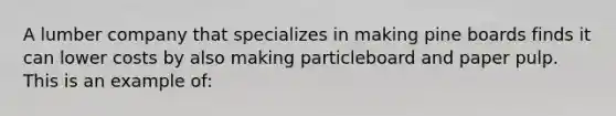 A lumber company that specializes in making pine boards finds it can lower costs by also making particleboard and paper pulp. This is an example of: