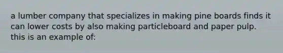 a lumber company that specializes in making pine boards finds it can lower costs by also making particleboard and paper pulp. this is an example of: