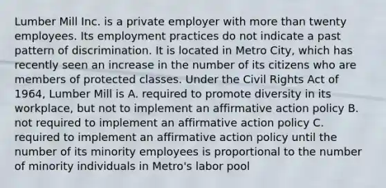 Lumber Mill Inc. is a private employer with more than twenty employees. Its employment practices do not indicate a past pattern of discrimination. It is located in Metro City, which has recently seen an increase in the number of its citizens who are members of protected classes. Under the Civil Rights Act of 1964, Lumber Mill is A. required to promote diversity in its workplace, but not to implement an affirmative action policy B. not required to implement an affirmative action policy C. required to implement an affirmative action policy until the number of its minority employees is proportional to the number of minority individuals in Metro's labor pool