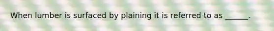 When lumber is surfaced by plaining it is referred to as ______.