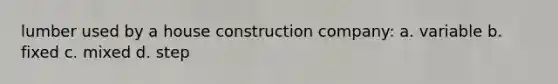 lumber used by a house construction company: a. variable b. fixed c. mixed d. step