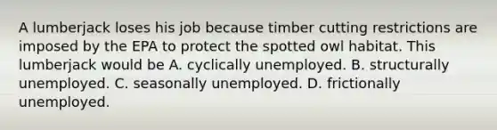 A lumberjack loses his job because timber cutting restrictions are imposed by the EPA to protect the spotted owl habitat. This lumberjack would be A. cyclically unemployed. B. structurally unemployed. C. seasonally unemployed. D. frictionally unemployed.