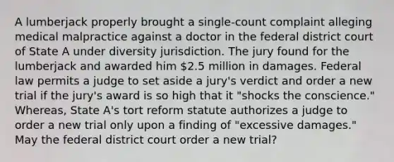 A lumberjack properly brought a single-count complaint alleging medical malpractice against a doctor in the federal district court of State A under diversity jurisdiction. The jury found for the lumberjack and awarded him 2.5 million in damages. Federal law permits a judge to set aside a jury's verdict and order a new trial if the jury's award is so high that it "shocks the conscience." Whereas, State A's tort reform statute authorizes a judge to order a new trial only upon a finding of "excessive damages." May the federal district court order a new trial?