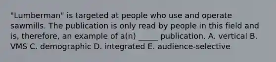 "Lumberman" is targeted at people who use and operate sawmills. The publication is only read by people in this field and is, therefore, an example of a(n) _____ publication. A. vertical B. VMS C. demographic D. integrated E. audience-selective