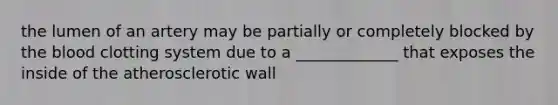 the lumen of an artery may be partially or completely blocked by the blood clotting system due to a _____________ that exposes the inside of the atherosclerotic wall