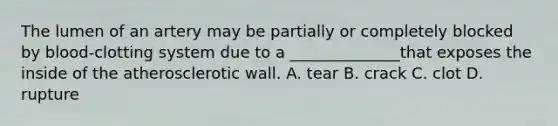 The lumen of an artery may be partially or completely blocked by blood-clotting system due to a ______________that exposes the inside of the atherosclerotic wall. A. tear B. crack C. clot D. rupture