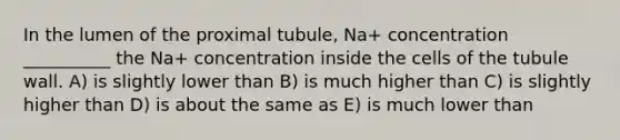 In the lumen of the proximal tubule, Na+ concentration __________ the Na+ concentration inside the cells of the tubule wall. A) is slightly lower than B) is much higher than C) is slightly higher than D) is about the same as E) is much lower than