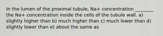 In the lumen of the proximal tubule, Na+ concentration ________ the Na+ concentration inside the cells of the tubule wall. a) slightly higher than b) much higher than c) much lower than d) slightly lower than e) about the same as